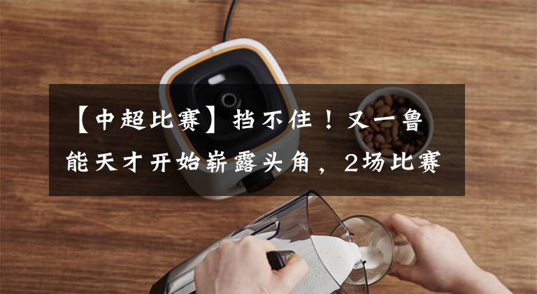 【中超比赛】挡不住!又一鲁能天才开始崭露头角,2场比赛2球1助有如神助!