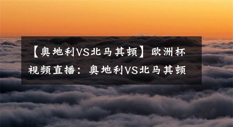 【奥地利VS北马其顿】欧洲杯视频直播:奥地利VS北马其顿 奥地利状态糟糕,北马其顿首闯正赛