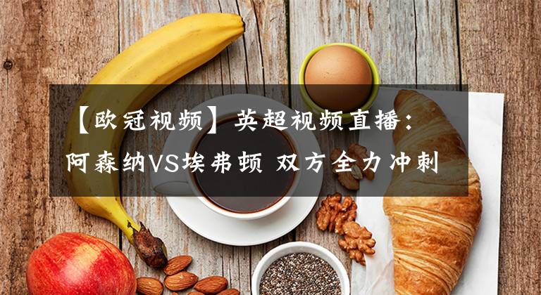 【欧冠视频】英超视频直播:阿森纳VS埃弗顿 双方全力冲刺欧冠席位,谁能更胜一筹?