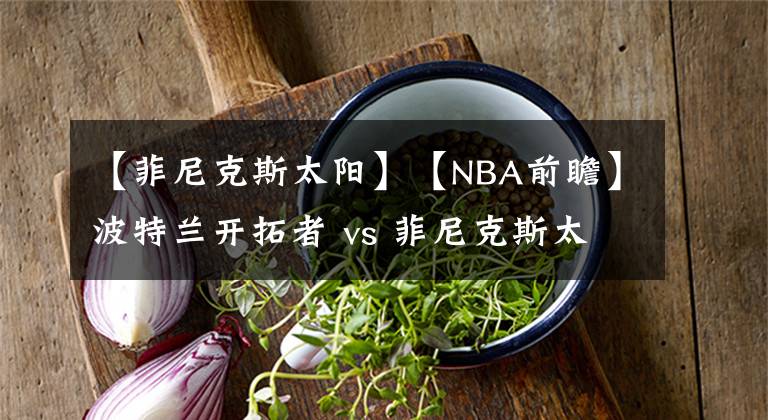 【菲尼克斯太阳】【NBA前瞻】波特兰开拓者 vs 菲尼克斯太阳