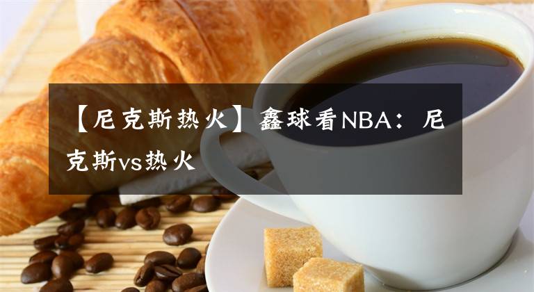 【尼克斯热火】鑫球看NBA：尼克斯vs热火