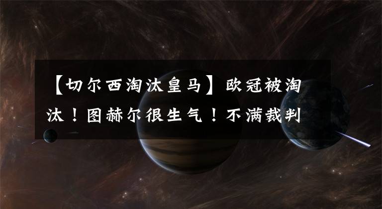 【切尔西淘汰皇马】欧冠被淘汰！图赫尔很生气！不满裁判听从VAR取消阿隆索的进球