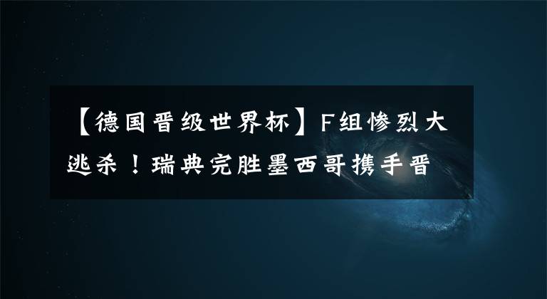 【德国晋级世界杯】F组惨烈大逃杀！瑞典完胜墨西哥携手晋级 卫冕冠军德国陨落！