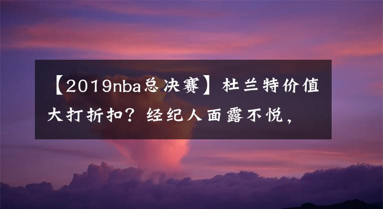 【2019nba总决赛】杜兰特价值大打折扣？经纪人面露不悦，勇士经理哭泣被批猫哭耗子