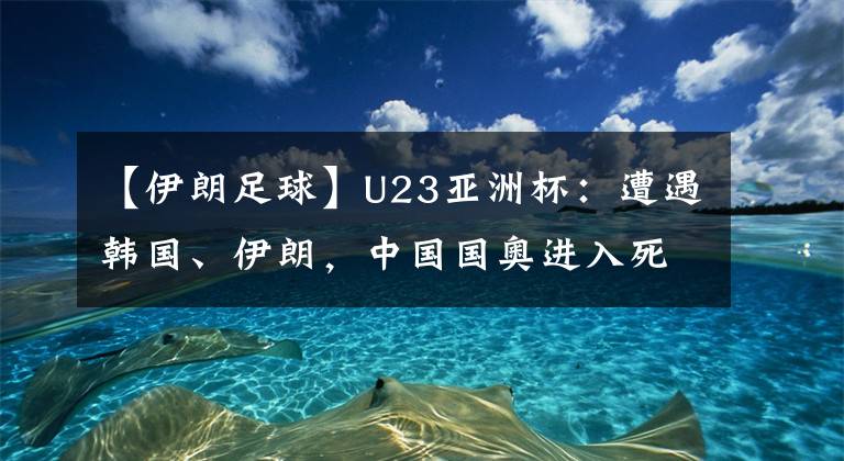 【伊朗足球】U23亚洲杯:遭遇韩国、伊朗,中国国奥进入死亡之组