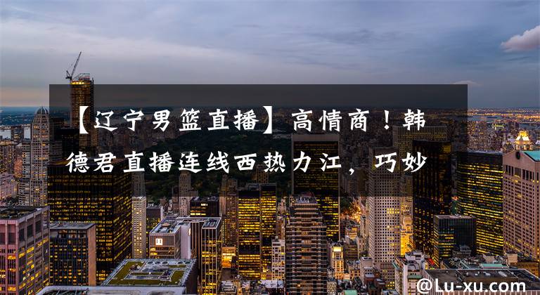 【辽宁男篮直播】高情商!韩德君直播连线西热力江,巧妙回应了辽篮尴尬的引援状况