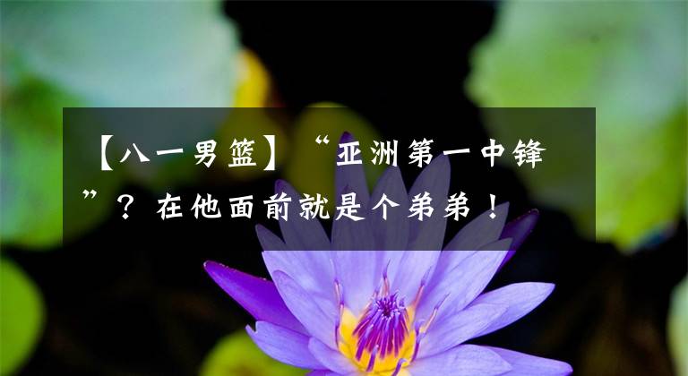 【八一男篮】“亚洲第一中锋”?在他面前就是个弟弟!