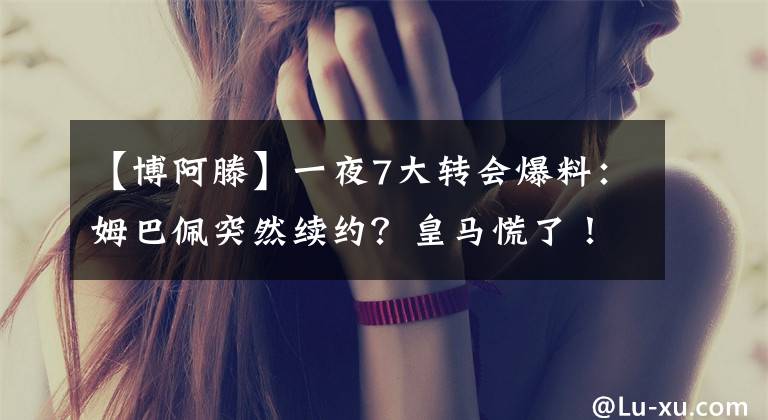 【博阿滕】一夜7大转会爆料:姆巴佩突然续约?皇马慌了!巴萨热刺疯抢1人,曼联害怕哈兰德