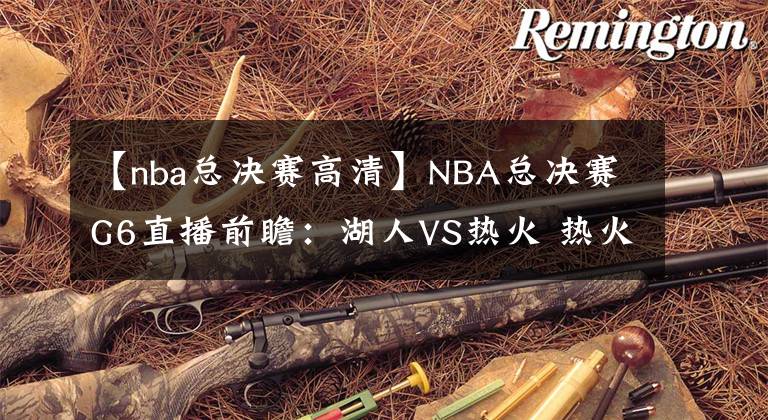 【nba总决赛高清】NBA总决赛G6直播前瞻：湖人VS热火 热火能否延续状态将比赛拖至抢七大战？