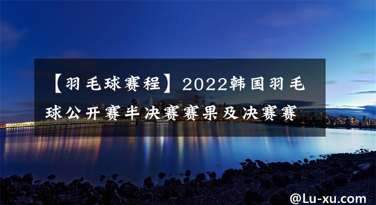【羽毛球赛程】2022韩国羽毛球公开赛半决赛赛果及决赛赛程,国羽独苗翁泓阳冲击个人首个500赛冠军