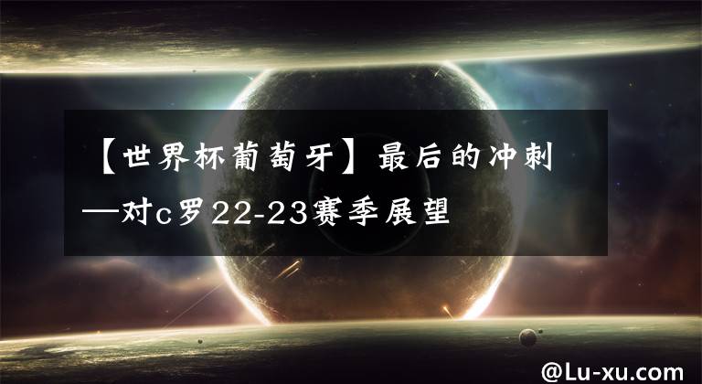 【世界杯葡萄牙】最后的冲刺—对c罗22-23赛季展望