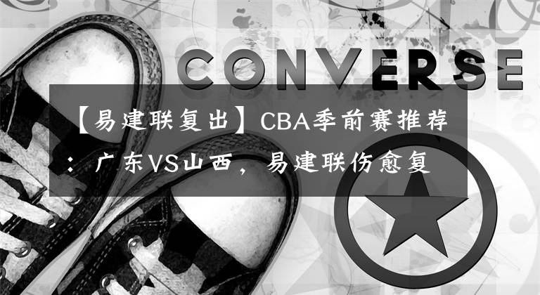 【易建联复出】CBA季前赛推荐:广东VS山西,易建联伤愈复出 CBA赛程直播