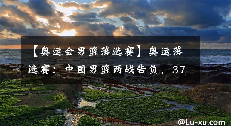 【奥运会男篮落选赛】奥运落选赛:中国男篮两战告负,37年首次无法参加奥运会