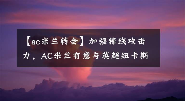 【ac米兰转会】加强锋线攻击力，AC米兰有意与英超纽卡斯尔争抢法甲新亨利