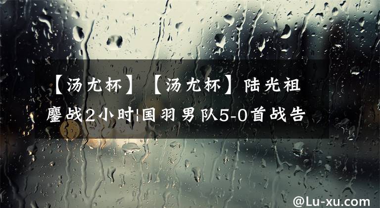 【汤尤杯】【汤尤杯】陆光祖鏖战2小时|国羽男队5-0首战告捷|女队速取2连胜|第2日赛果|20220509期
