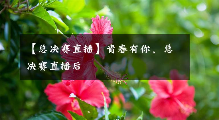 【总决赛直播】青春有你,总决赛直播后