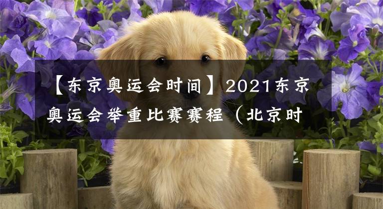 【东京奥运会时间】2021东京奥运会举重比赛赛程（北京时间）：