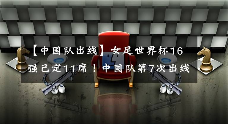 【中国队出线】女足世界杯16强已定11席!中国队第7次出线,第1支出局队诞生!