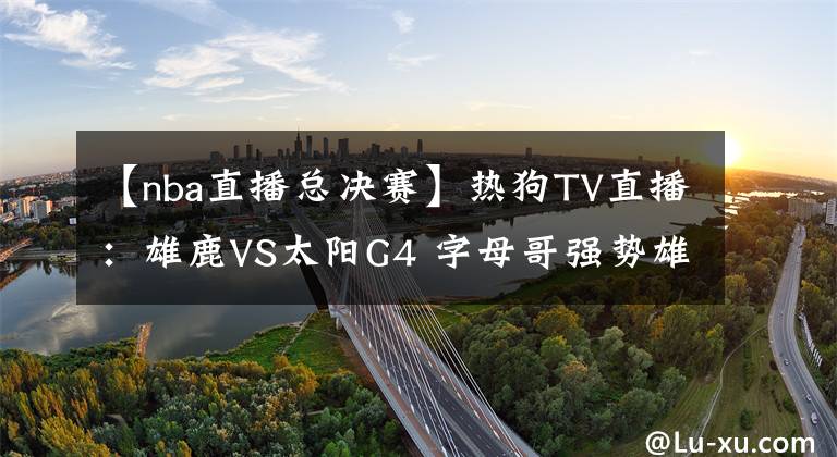 【nba直播总决赛】热狗TV直播：雄鹿VS太阳G4 字母哥强势雄鹿捍卫主场 太阳冲击赛点