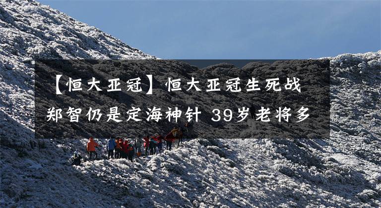 【恒大亚冠】恒大亚冠生死战郑智仍是定海神针 39岁老将多重特质深获卡帅信任