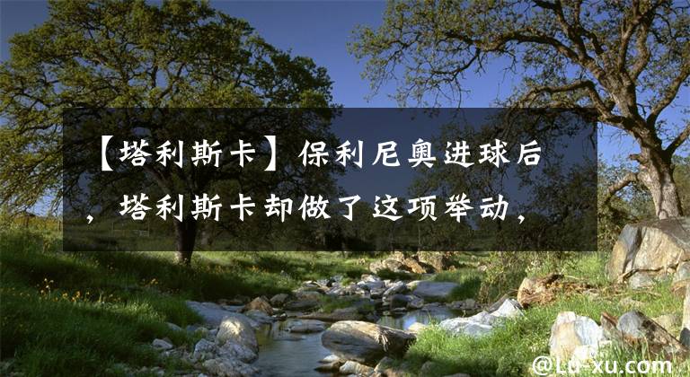 【塔利斯卡】保利尼奥进球后，塔利斯卡却做了这项举动，他的心态有些失衡了