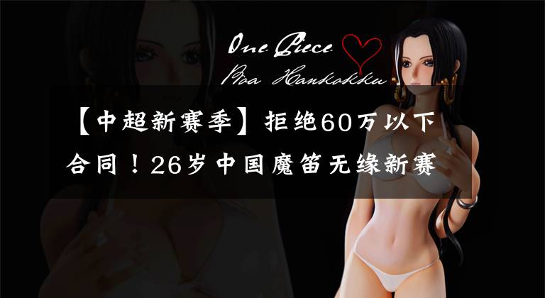 【中超新赛季】拒绝60万以下合同！26岁中国魔笛无缘新赛季报名，踢不上太可惜！