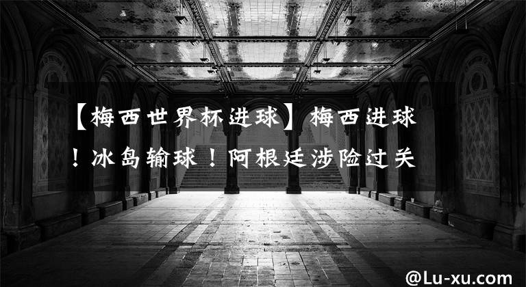 【梅西世界杯进球】梅西进球!冰岛输球!阿根廷涉险过关晋级16强