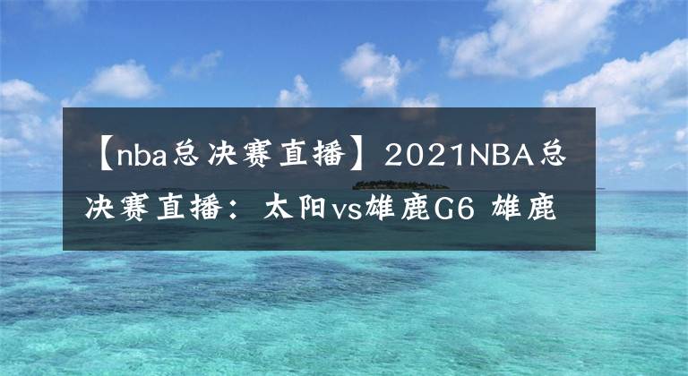 【nba总决赛直播】2021NBA总决赛直播：太阳vs雄鹿G6 雄鹿能否捧杯问鼎？