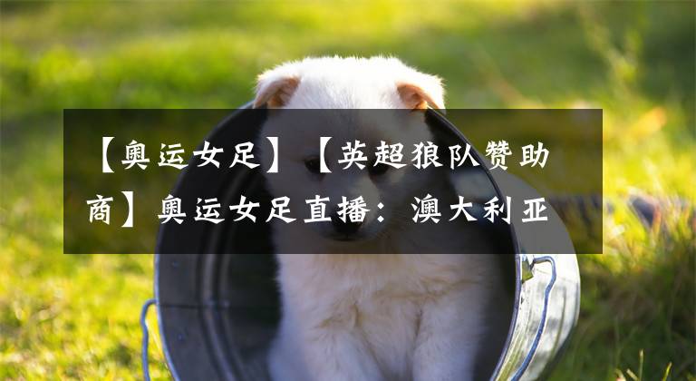 【奥运女足】【英超狼队赞助商】奥运女足直播:澳大利亚女足vs美国女足