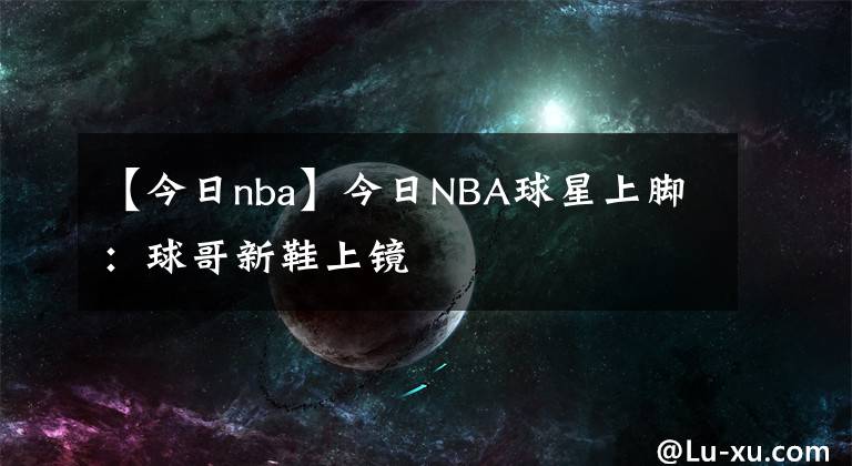 【今日nba】今日NBA球星上脚：球哥新鞋上镜