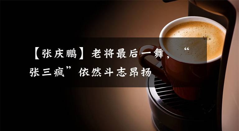 【张庆鹏】老将最后一舞，“张三疯”依然斗志昂扬