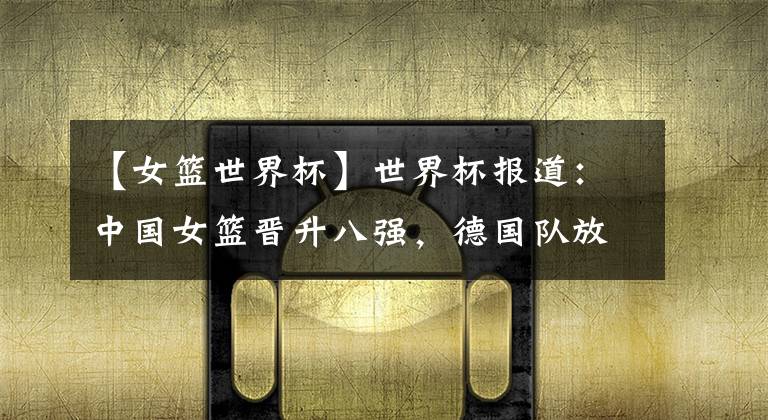 【女篮世界杯】世界杯报道：中国女篮晋升八强，德国队放弃继续比赛