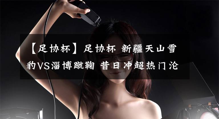【足协杯】足协杯 新疆天山雪豹VS淄博蹴鞠 昔日冲超热门沦为降级中乙