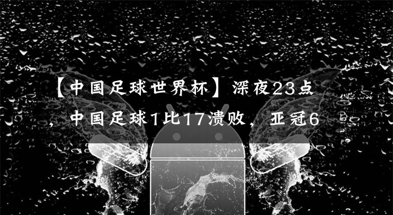 【中国足球世界杯】深夜23点,中国足球1比17溃败,亚冠6连败,李铁进世界杯失