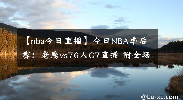 【nba今日直播】今日NBA季后赛：老鹰vs76人G7直播 附全场录像回放地址！