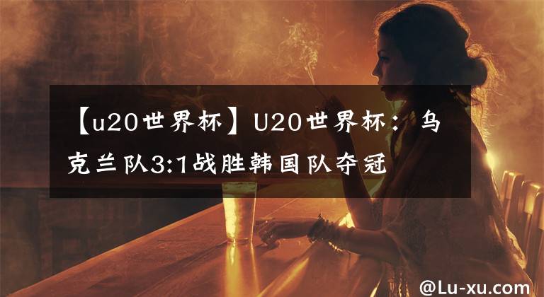 【u20世界杯】U20世界杯：乌克兰队3:1战胜韩国队夺冠