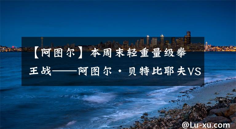 【阿图尔】本周末轻重量级拳王战——阿图尔·贝特比耶夫VS亚当·戴恩斯
