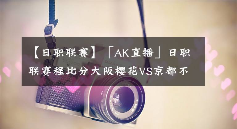 【日职联赛】「AK直播」日职联赛程比分大阪樱花VS京都不死鸟！日职联直播前瞻