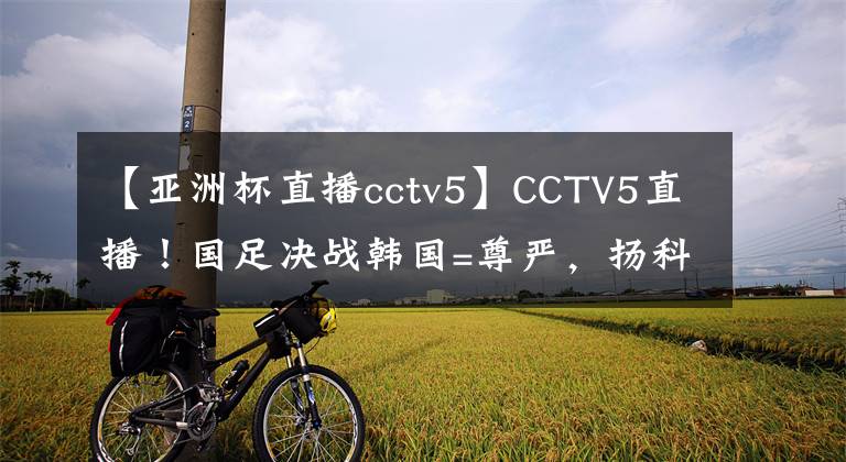 【亚洲杯直播cctv5】CCTV5直播!国足决战韩国=尊严,扬科维奇学里皮,剑指12年首胜