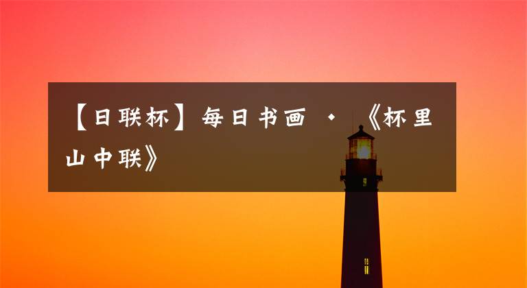 【日联杯】每日书画 · 《杯里山中联》