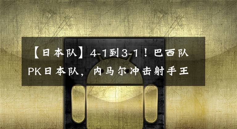 【日本队】4-1到3-1！巴西队PK日本队，内马尔冲击射手王，央视放弃直播