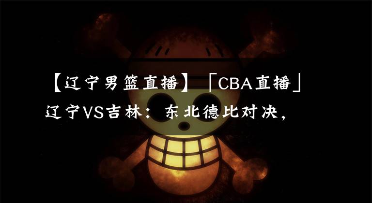【辽宁男篮直播】「CBA直播」辽宁VS吉林:东北德比对决,得分大战
