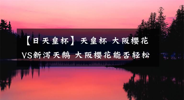 【日天皇杯】天皇杯 大阪樱花VS新泻天鹅 大阪樱花能否轻松取胜日职乙第三名
