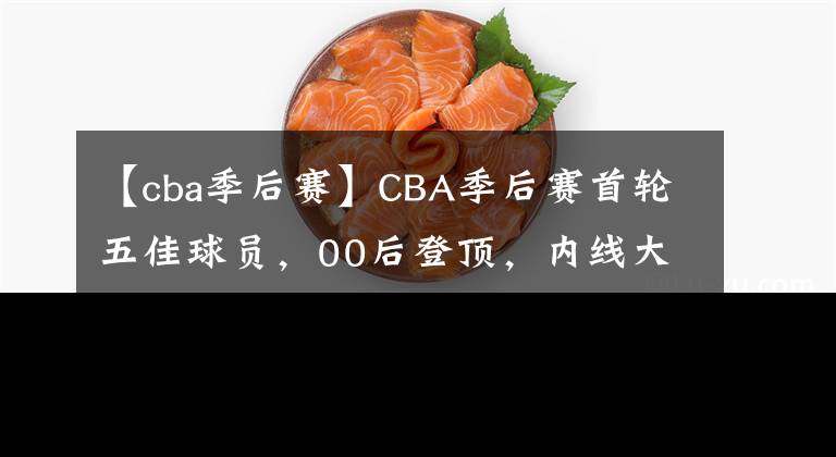 【cba季后赛】CBA季后赛首轮五佳球员，00后登顶，内线大闸次之，易建联无缘