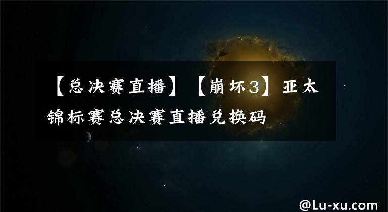 【总决赛直播】【崩坏3】亚太锦标赛总决赛直播兑换码