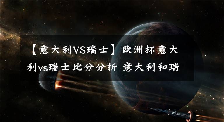 【意大利VS瑞士】欧洲杯意大利vs瑞士比分分析 意大利和瑞士双方实力分析