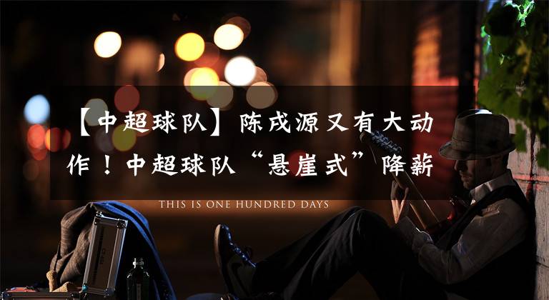 【中超球队】陈戌源又有大动作!中超球队“悬崖式”降薪,国脚日薪不到6000元