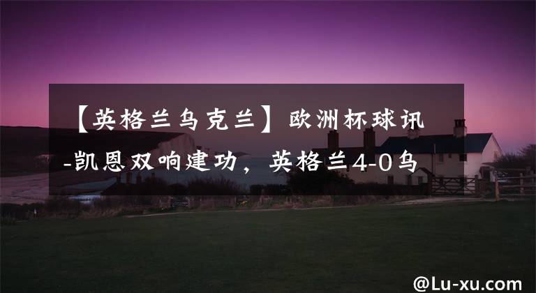 【英格兰乌克兰】欧洲杯球讯-凯恩双响建功,英格兰4-0乌克兰入四强冠军相已露KTO