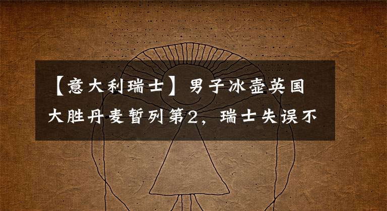 【意大利瑞士】男子冰壶英国大胜丹麦暂列第2，瑞士失误不断，意大利收获首胜