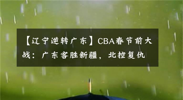 【辽宁逆转广东】CBA春节前大战：广东客胜新疆，北控复仇胜北京，辽宁逆转取胜